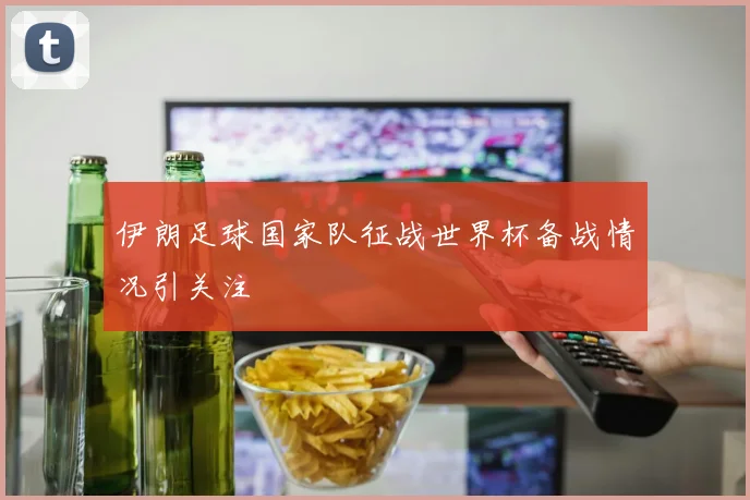 伊朗足球国家队征战世界杯备战情况引关注