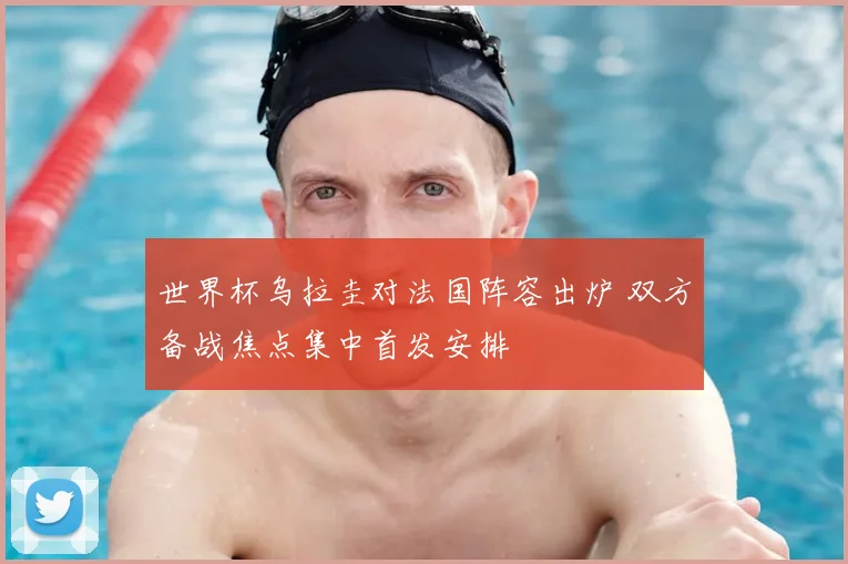 世界杯乌拉圭对法国阵容出炉 双方备战焦点集中首发安排