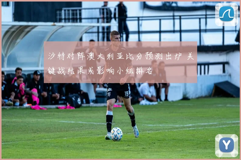 沙特对阵澳大利亚比分预测出炉 关键战结果或影响小组排名
