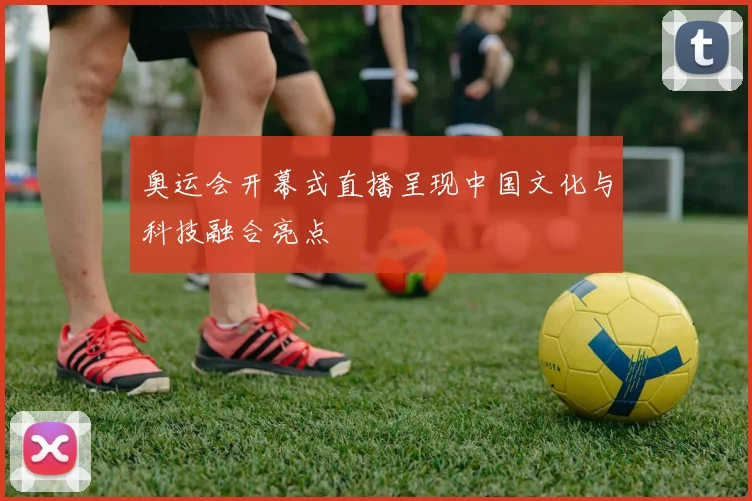 奥运会开幕式直播呈现中国文化与科技融合亮点