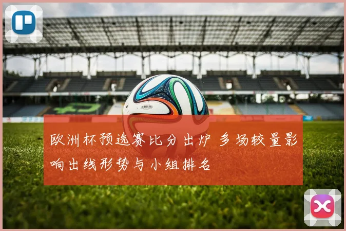 欧洲杯预选赛比分出炉 多场较量影响出线形势与小组排名