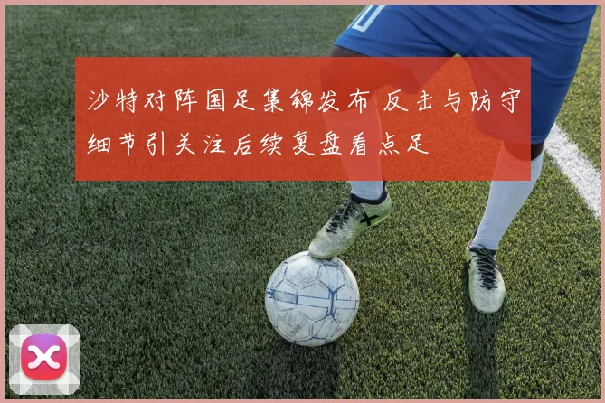 沙特对阵国足集锦发布 反击与防守细节引关注后续复盘看点足