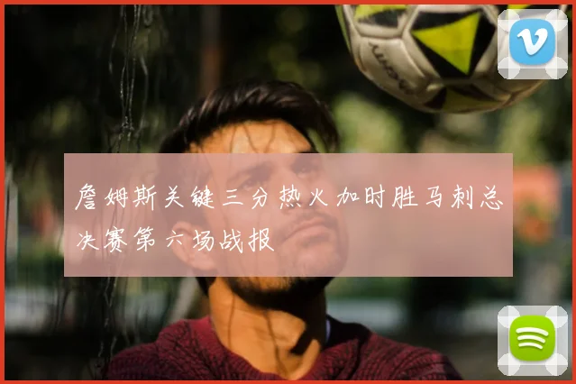 詹姆斯关键三分热火加时胜马刺总决赛第六场战报