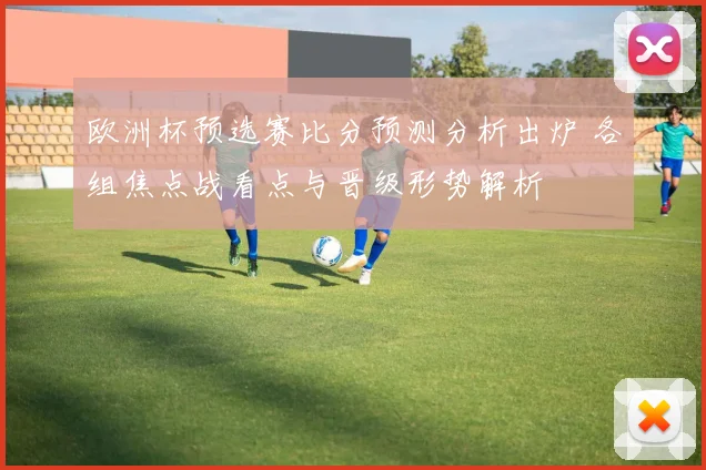 欧洲杯预选赛比分预测分析出炉 各组焦点战看点与晋级形势解析