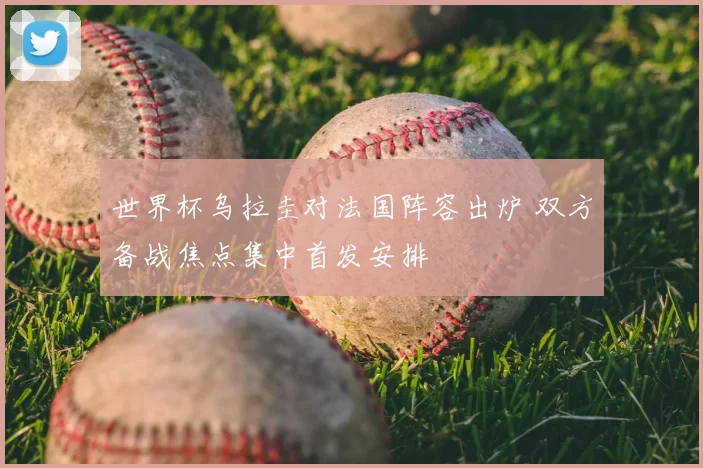 世界杯乌拉圭对法国阵容出炉 双方备战焦点集中首发安排