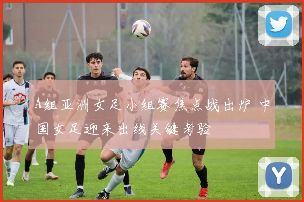 A组亚洲女足小组赛焦点战出炉 中国女足迎来出线关键考验