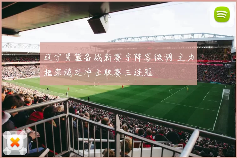 辽宁男篮备战新赛季阵容微调 主力框架稳定冲击联赛三连冠