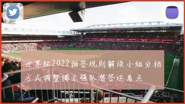 世界杯2022抽签规则解读小组分档方式调整揭示强队潜签运看点