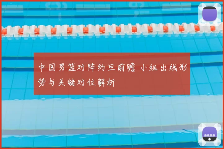 中国男篮对阵约旦前瞻 小组出线形势与关键对位解析