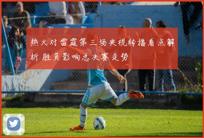 热火对雷霆第三场央视转播看点解析 胜负影响总决赛走势