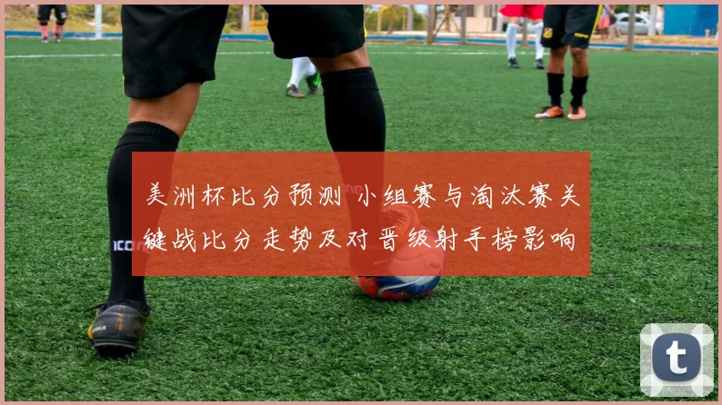 美洲杯比分预测 小组赛与淘汰赛关键战比分走势及对晋级射手榜影响解读