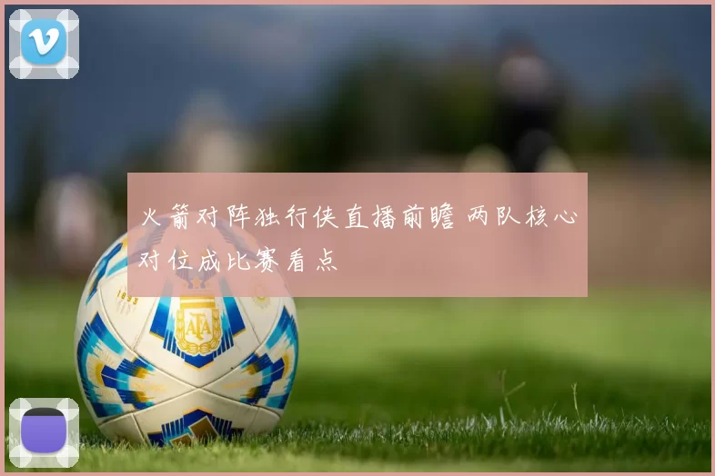 火箭对阵独行侠直播前瞻 两队核心对位成比赛看点