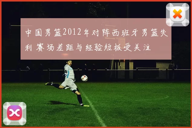 中国男篮2012年对阵西班牙男篮失利 赛场差距与经验短板受关注
