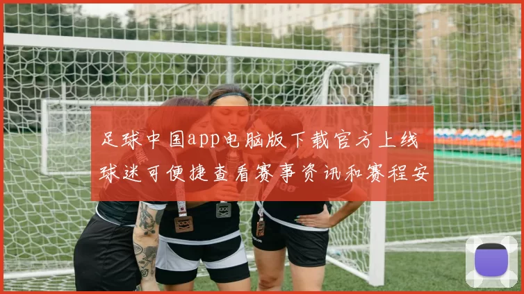 足球中国app电脑版下载官方上线 球迷可便捷查看赛事资讯和赛程安排