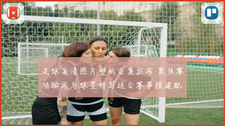 足球高清图片壁纸合集发布 聚焦赛场瞬间与球星特写适合赛事报道配图