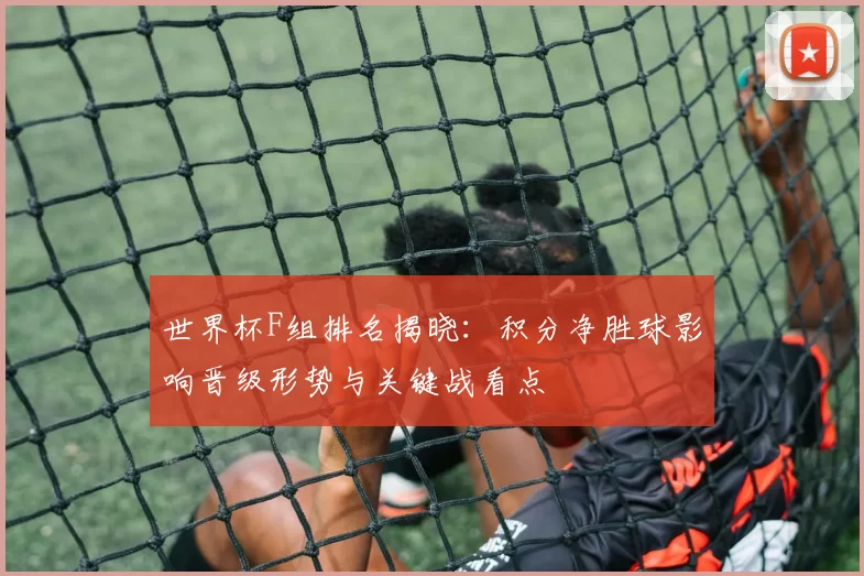 世界杯F组排名揭晓：积分净胜球影响晋级形势与关键战看点