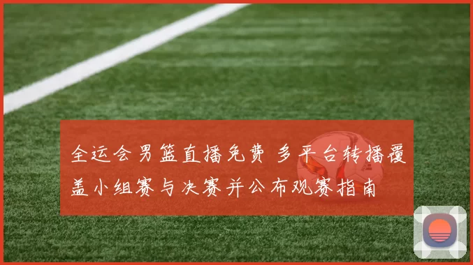 全运会男篮直播免费 多平台转播覆盖小组赛与决赛并公布观赛指南
