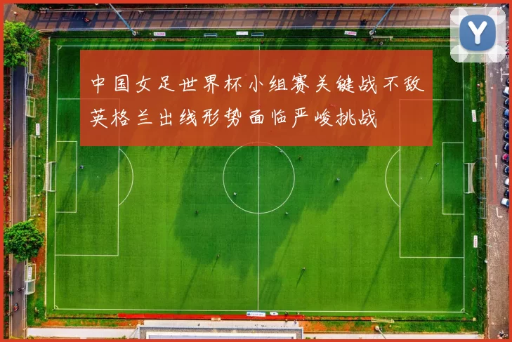 中国女足世界杯小组赛关键战不敌英格兰出线形势面临严峻挑战