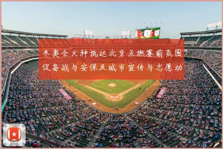 冬奥会火种抵达北京点燃赛前氛围促备战与安保及城市宣传与志愿动员