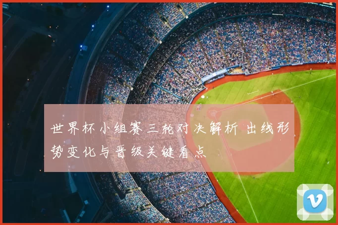 世界杯小组赛三轮对决解析 出线形势变化与晋级关键看点