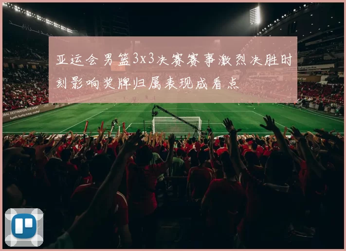 亚运会男篮3x3决赛赛事激烈决胜时刻影响奖牌归属表现成看点