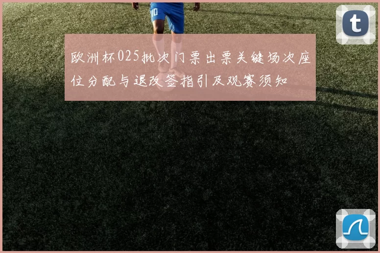 欧洲杯025批次门票出票关键场次座位分配与退改签指引及观赛须知
