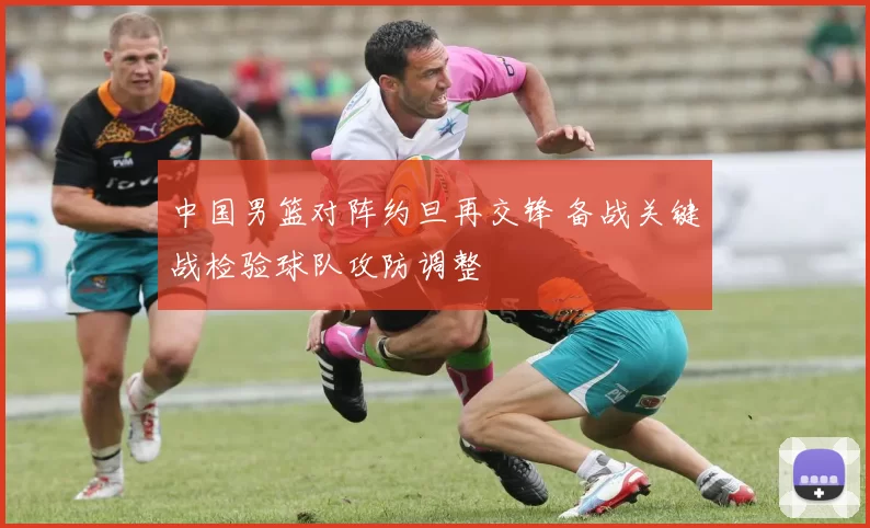 中国男篮对阵约旦再交锋 备战关键战检验球队攻防调整