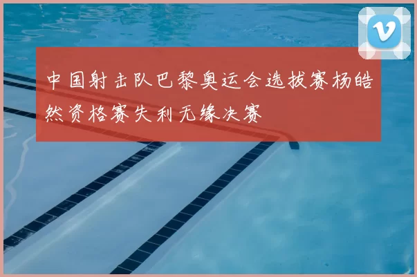 中国射击队巴黎奥运会选拔赛杨皓然资格赛失利无缘决赛