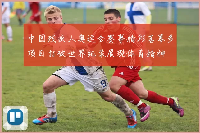 中国残疾人奥运会赛事精彩落幕多项目打破世界纪录展现体育精神