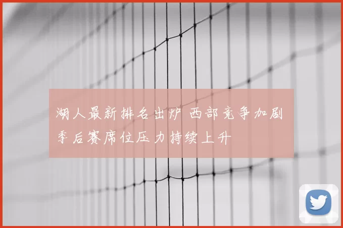 湖人最新排名出炉 西部竞争加剧 季后赛席位压力持续上升