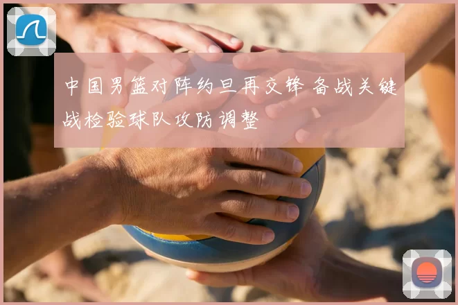 中国男篮对阵约旦再交锋 备战关键战检验球队攻防调整