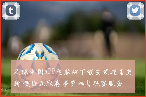 足球中国APP电脑端下载安装指南更新 便捷获取赛事资讯与观赛服务