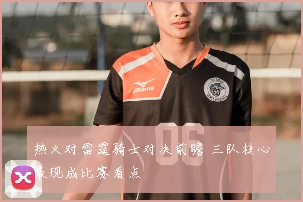 热火对雷霆骑士对决前瞻 三队核心表现成比赛看点