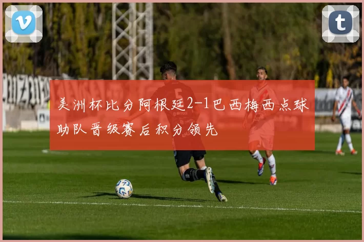 美洲杯比分阿根廷2-1巴西梅西点球助队晋级赛后积分领先