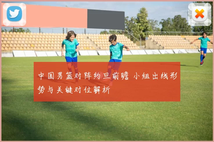 中国男篮对阵约旦前瞻 小组出线形势与关键对位解析