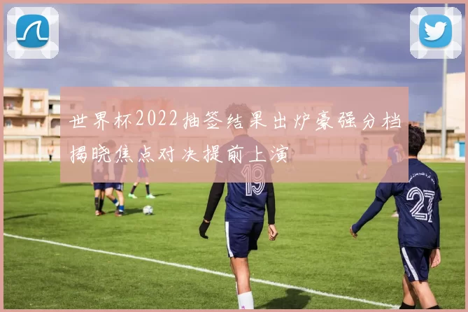 世界杯2022抽签结果出炉豪强分档揭晓焦点对决提前上演