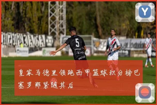 皇家马德里领跑西甲篮球积分榜巴塞罗那紧随其后