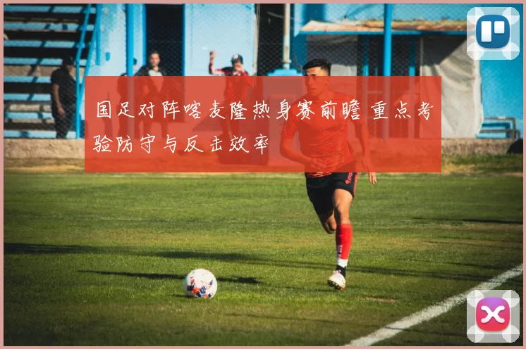 国足对阵喀麦隆热身赛前瞻 重点考验防守与反击效率