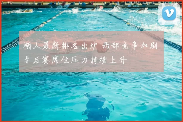 湖人最新排名出炉 西部竞争加剧 季后赛席位压力持续上升