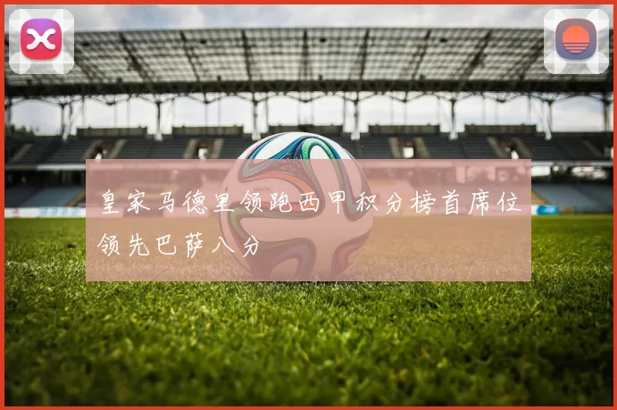 皇家马德里领跑西甲积分榜首席位领先巴萨八分