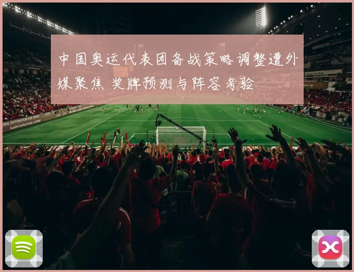 中国奥运代表团备战策略调整遭外媒聚焦 奖牌预测与阵容考验