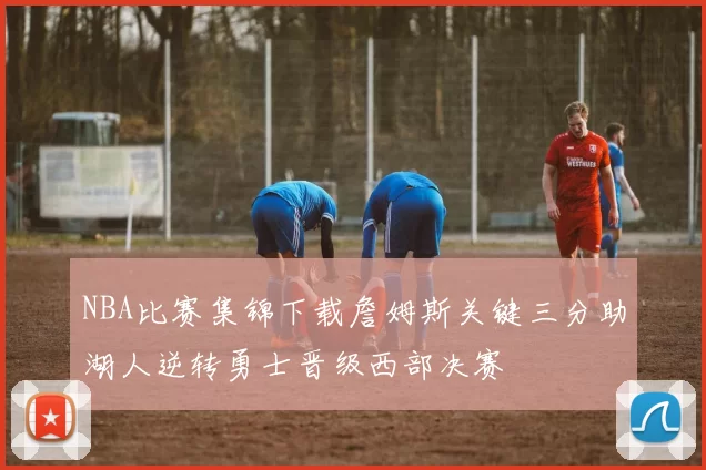 NBA比赛集锦下载詹姆斯关键三分助湖人逆转勇士晋级西部决赛