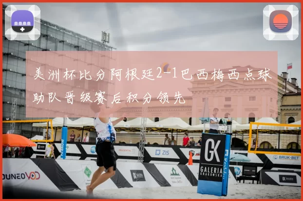 美洲杯比分阿根廷2-1巴西梅西点球助队晋级赛后积分领先