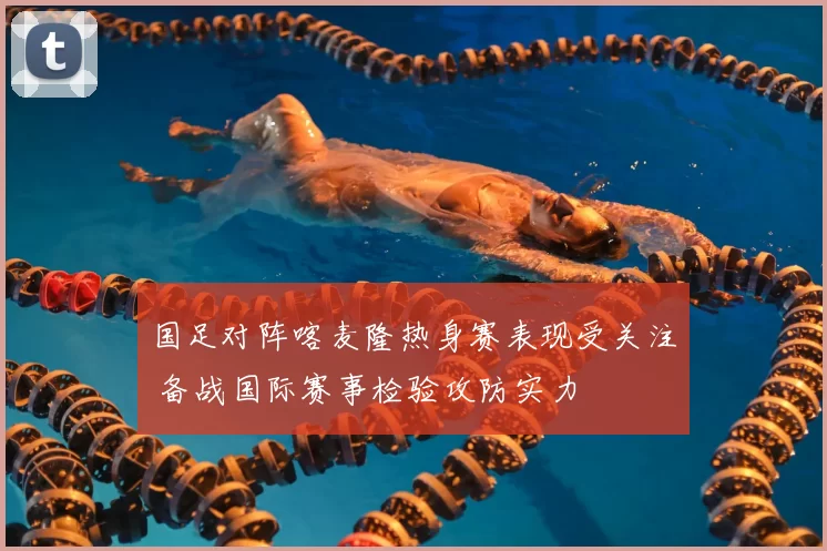 国足对阵喀麦隆热身赛表现受关注 备战国际赛事检验攻防实力