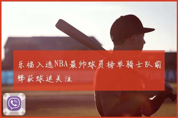 乐福入选NBA最帅球员榜单骑士队前锋获球迷关注
