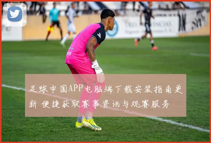 足球中国APP电脑端下载安装指南更新 便捷获取赛事资讯与观赛服务