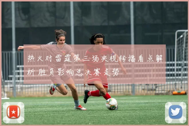 热火对雷霆第三场央视转播看点解析 胜负影响总决赛走势