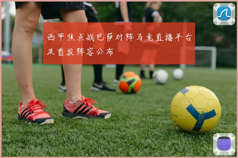 西甲焦点战巴萨对阵马竞直播平台及首发阵容公布